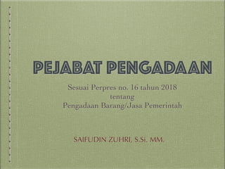 PEJABAT PENGADAAN
Sesuai Perpres no. 16 tahun 2018
tentang
Pengadaan Barang/Jasa Pemerintah
SAIFUDIN ZUHRI, S.Si. MM.
 