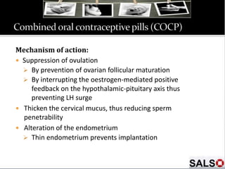 Mechanism of action:
 Suppression of ovulation
 By prevention of ovarian follicular maturation
 By interrupting the oestrogen-mediated positive
feedback on the hypothalamic-pituitary axis thus
preventing LH surge
 Thicken the cervical mucus, thus reducing sperm
penetrability
 Alteration of the endometrium
 Thin endometrium prevents implantation
 