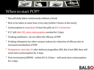• One pill daily taken continuously without a break
• Best to be taken at same hour every day (within 3 hours at the most)
• Contraception is immediate if start the pills on D1-5 of menses
• If 1st pill after D5, extra contraception needed for 2 days
• If taking antibiotics : do not effect the efficacy of POP
• If taking rifampicin (or other enzyme inducers): reduction of efficacy due to
increased metabolism of POP
• Postpartum: start day 21 after delivery (regardless BF). But if not EBF, then will
need extra contraception for 2 days
• Post-termination/ERPOC : within D1-5; if later – will need extra contraception
for 2 days
 