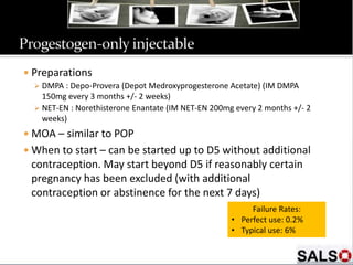  Preparations
 DMPA : Depo-Provera (Depot Medroxyprogesterone Acetate) (IM DMPA
150mg every 3 months +/- 2 weeks)
 NET-EN : Norethisterone Enantate (IM NET-EN 200mg every 2 months +/- 2
weeks)
 MOA – similar to POP
 When to start – can be started up to D5 without additional
contraception. May start beyond D5 if reasonably certain
pregnancy has been excluded (with additional
contraception or abstinence for the next 7 days)
Failure Rates:
• Perfect use: 0.2%
• Typical use: 6%
 