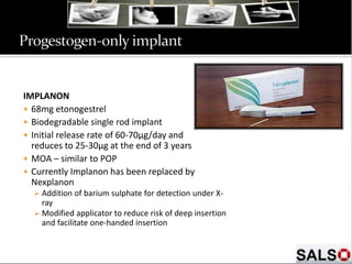 IMPLANON
 68mg etonogestrel
 Biodegradable single rod implant
 Initial release rate of 60-70µg/day and
reduces to 25-30µg at the end of 3 years
 MOA – similar to POP
 Currently Implanon has been replaced by
Nexplanon
 Addition of barium sulphate for detection under X-
ray
 Modified applicator to reduce risk of deep insertion
and facilitate one-handed insertion
 