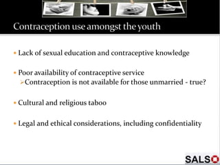  Lack of sexual education and contraceptive knowledge
 Poor availability of contraceptive service
Contraception is not available for those unmarried - true?
 Cultural and religious taboo
 Legal and ethical considerations, including confidentiality
 