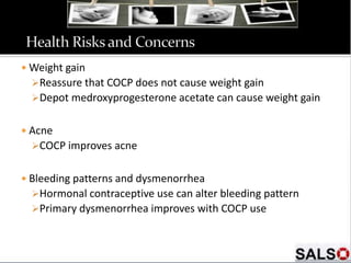  Weight gain
Reassure that COCP does not cause weight gain
Depot medroxyprogesterone acetate can cause weight gain
 Acne
COCP improves acne
 Bleeding patterns and dysmenorrhea
Hormonal contraceptive use can alter bleeding pattern
Primary dysmenorrhea improves with COCP use
 