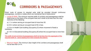 Direct route of access to required exits shall be provided through continuous
passageways, corridors or aisles which are maintained free of obstructions.
 Length & Width: The minimum required width of corridors and passageways shall be
determined on the basis of the occupant load and it shall not be less than the most
restrictive of the following.
a) 1.1 m where serving an occupant load of more than 50.
b) 0.9 m where serving an occupant load of 50 or less.
c) 2.4 m in Health Care building (Occupancy D) where movement of beds is
necessary.
d) 1.8 m in Educational building (Occupancy B) where the occupant load is more than
150.
The width of exit corridors & passageways shall not be less than the aggregate of the
required width of doors leading from them towards the exterior.
 Minimum Height: The minimum clear height of the corridors and passageways shall
not be less than 2.4 m.
CORRIDORS & PASSAGEWAYS
 