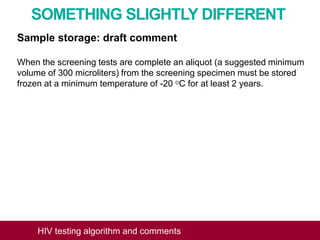 SOMETHING SLIGHTLY DIFFERENT
Sample storage: draft comment
When the screening tests are complete an aliquot (a suggested minimum
volume of 300 microliters) from the screening specimen must be stored
frozen at a minimum temperature of -20 OC for at least 2 years.
HIV testing algorithm and comments
 