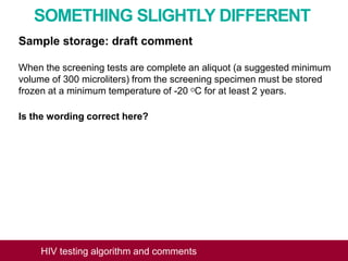 SOMETHING SLIGHTLY DIFFERENT
Sample storage: draft comment
When the screening tests are complete an aliquot (a suggested minimum
volume of 300 microliters) from the screening specimen must be stored
frozen at a minimum temperature of -20 OC for at least 2 years.
Is the wording correct here?
HIV testing algorithm and comments
 