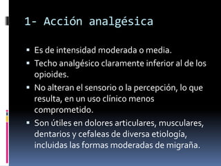 1- Acción analgésica
 Es de intensidad moderada o media.
 Techo analgésico claramente inferior al de los
opioides.
 No alteran el sensorio o la percepción, lo que
resulta, en un uso clínico menos
comprometido.
 Son útiles en dolores articulares, musculares,
dentarios y cefaleas de diversa etiología,
incluidas las formas moderadas de migraña.
 