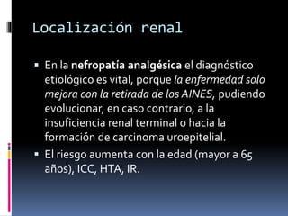 Localización renal
 En la nefropatía analgésica el diagnóstico
etiológico es vital, porque la enfermedad solo
mejora con la retirada de los AINES, pudiendo
evolucionar, en caso contrario, a la
insuficiencia renal terminal o hacia la
formación de carcinoma uroepitelial.
 El riesgo aumenta con la edad (mayor a 65
años), ICC, HTA, IR.
 
