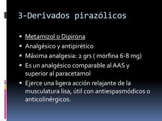 3-Derivados pirazólicos
 Metamizol o Dipirona
 Analgésico y antipirético
 Máxima analgesia: 2 grs ( morfina 6-8 mg)
 Es un analgésico comparable al AAS y
superior al paracetamol
 Ejerce una ligera acción relajante de la
musculatura lisa, útil con antiespasmódicos o
anticolinérgicos.
 