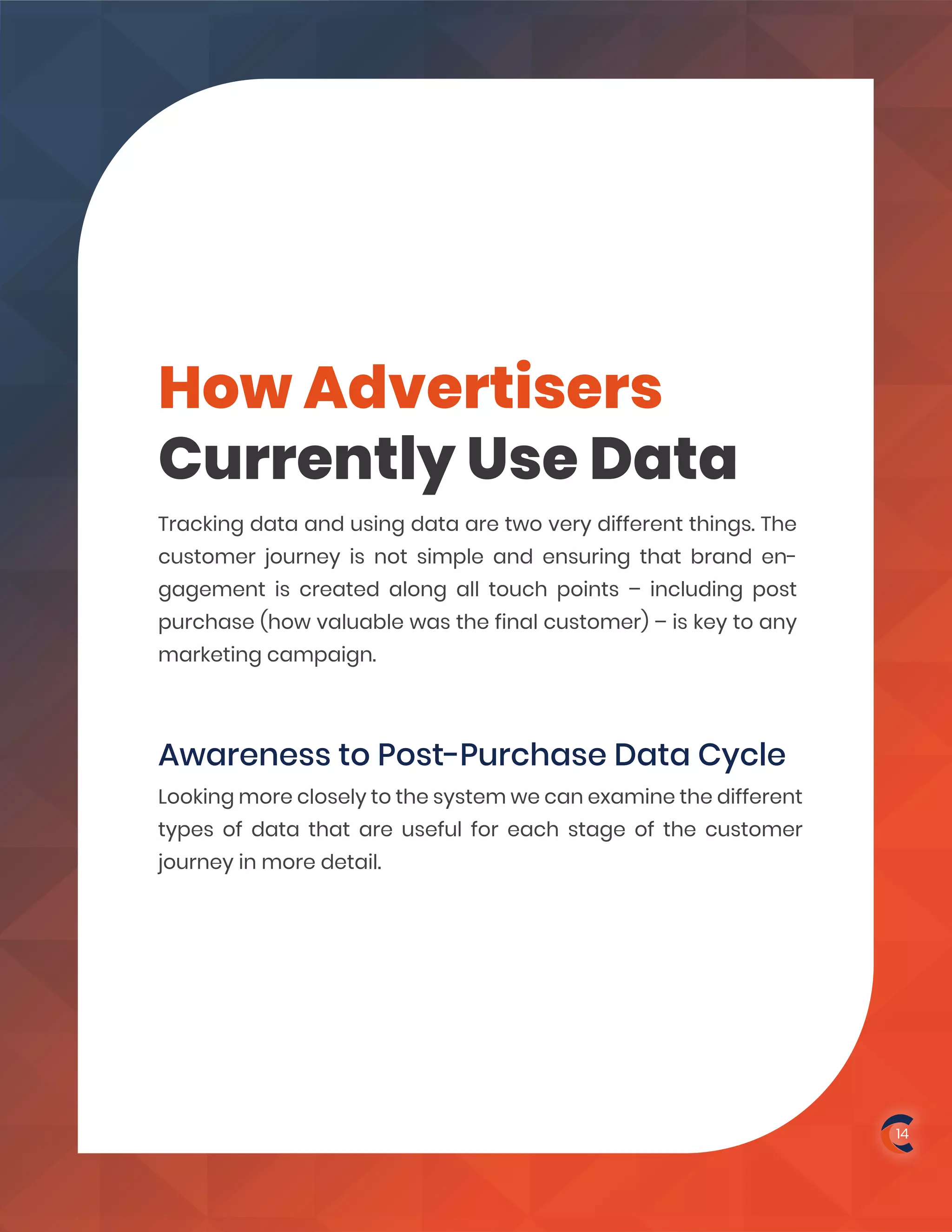 How Advertisers
Currently Use Data
Awareness to Post-Purchase Data Cycle
Tracking data and using data are two very different things. The
customer journey is not simple and ensuring that brand en-
gagement is created along all touch points – including post
purchase (how valuable was the final customer) – is key to any
marketing campaign.
Looking more closely to the system we can examine the different
types of data that are useful for each stage of the customer
journey in more detail.
14
 