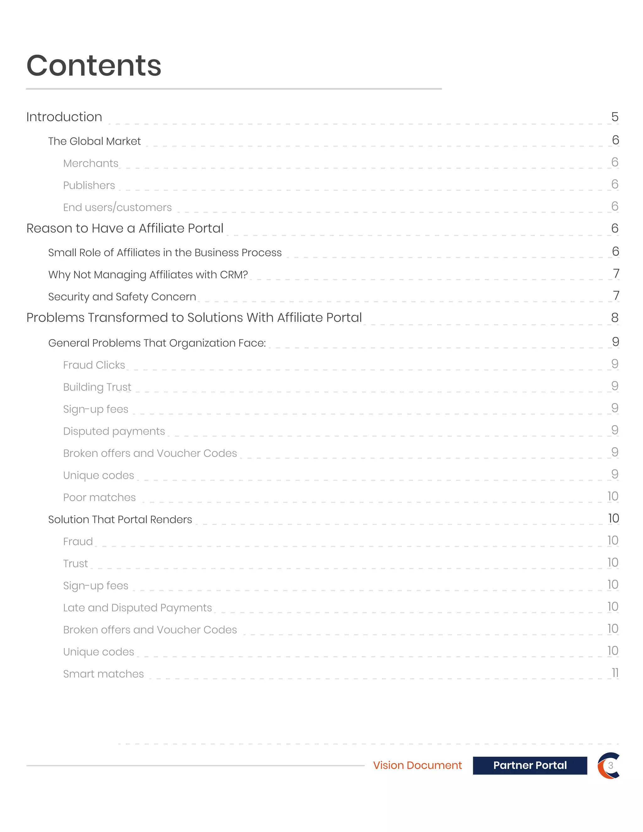 Contents
Introduction 5
Reason to Have a Affiliate Portal 6
Problems Transformed to Solutions With Affiliate Portal 8
The Global Market 6
Small Role of Affiliates in the Business Process 6
Why Not Managing Affiliates with CRM? 7
Security and Safety Concern 7
Merchants 6
Publishers 6
End users/customers 6
General Problems That Organization Face: 9
Fraud Clicks 9
Building Trust 9
Sign-up fees 9
Disputed payments 9
Broken offers and Voucher Codes 9
Unique codes 9
Poor matches 10
Solution That Portal Renders 10
Fraud 10
Trust 10
Sign-up fees 10
Late and Disputed Payments 10
Broken offers and Voucher Codes 10
Unique codes 10
Smart matches 11
Vision Document 3Partner Portal
 