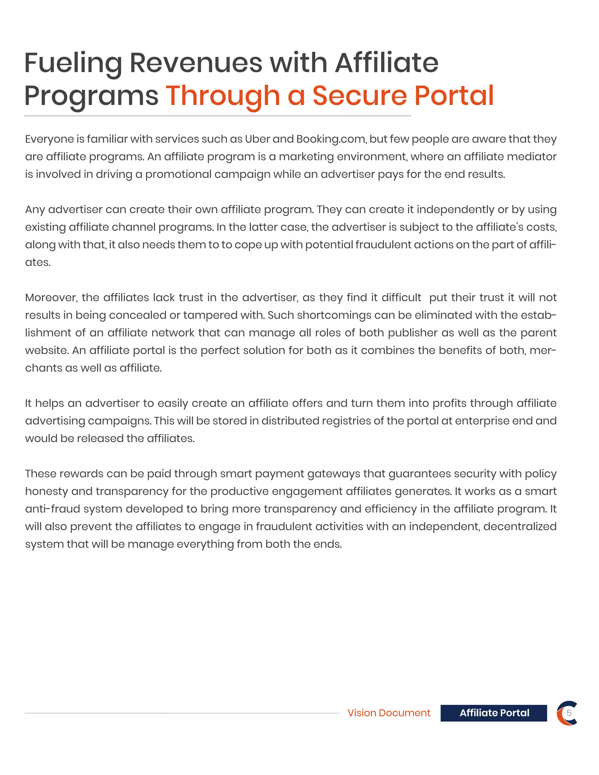 Fueling Revenues with Affiliate
Programs Through a Secure Portal
Everyone is familiar with services such as Uber and Booking.com, but few people are aware that they
are affiliate programs. An affiliate program is a marketing environment, where an affiliate mediator
is involved in driving a promotional campaign while an advertiser pays for the end results.
Any advertiser can create their own affiliate program. They can create it independently or by using
existing affiliate channel programs. In the latter case, the advertiser is subject to the affiliate's costs,
along with that, it also needs them to to cope up with potential fraudulent actions on the part of affili-
ates.
Moreover, the affiliates lack trust in the advertiser, as they find it difficult put their trust it will not
results in being concealed or tampered with. Such shortcomings can be eliminated with the estab-
lishment of an affiliate network that can manage all roles of both publisher as well as the parent
website. An affiliate portal is the perfect solution for both as it combines the benefits of both, mer-
chants as well as affiliate.
It helps an advertiser to easily create an affiliate offers and turn them into profits through affiliate
advertising campaigns. This will be stored in distributed registries of the portal at enterprise end and
would be released the affiliates.
These rewards can be paid through smart payment gateways that guarantees security with policy
honesty and transparency for the productive engagement affiliates generates. It works as a smart
anti-fraud system developed to bring more transparency and efficiency in the affiliate program. It
will also prevent the affiliates to engage in fraudulent activities with an independent, decentralized
system that will be manage everything from both the ends.
Vision Document 5Affiliate Portal
 
