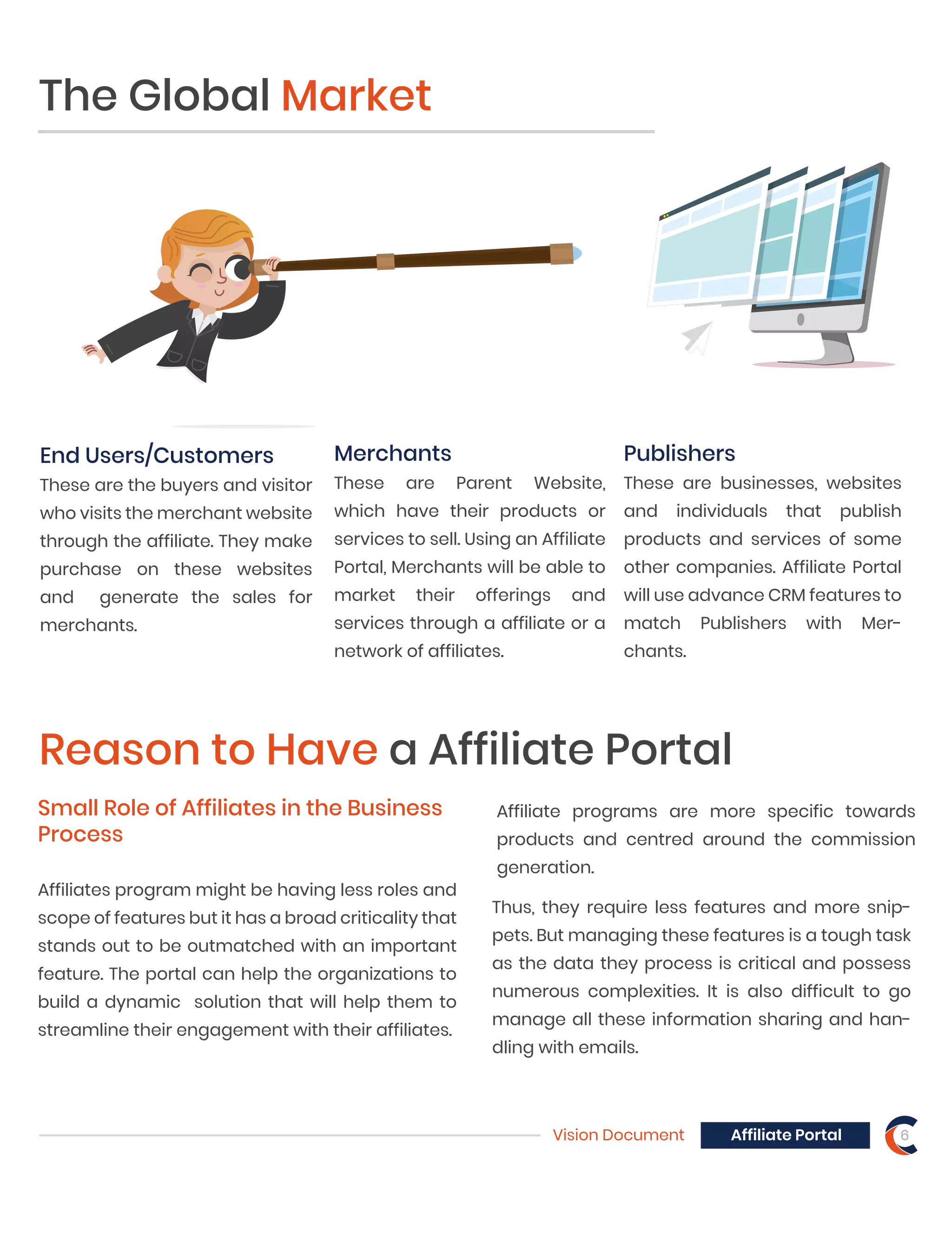 Vision Document 6Affiliate Portal
Merchants
These are Parent Website,
which have their products or
services to sell. Using an Affiliate
Portal, Merchants will be able to
market their offerings and
services through a affiliate or a
network of affiliates.
The Global Market
Publishers
These are businesses, websites
and individuals that publish
products and services of some
other companies. Affiliate Portal
will use advance CRM features to
match Publishers with Mer-
chants.
End Users/Customers
These are the buyers and visitor
who visits the merchant website
through the affiliate. They make
purchase on these websites
and generate the sales for
merchants.
Reason to Have a Affiliate Portal
Small Role of Affiliates in the Business
Process
Affiliates program might be having less roles and
scope of features but it has a broad criticality that
stands out to be outmatched with an important
feature. The portal can help the organizations to
build a dynamic solution that will help them to
streamline their engagement with their affiliates.
Thus, they require less features and more snip-
pets. But managing these features is a tough task
as the data they process is critical and possess
numerous complexities. It is also difficult to go
manage all these information sharing and han-
dling with emails.
Affiliate programs are more specific towards
products and centred around the commission
generation.
 