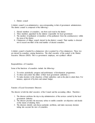 1. District council
A district council is an administrative area corresponding to that of government administration.
The district council is composed of the following:-
1. Elected members or councilors, one from each ward in the district
2. Three members appointed by the minister responsible for local government
3. The member of parliament or (members of the parliament from the constituencies) within
the areas of the district.
4. Chairperson of village council elected by the districvt council. Their number is directed
not to exceed one-third of the total number of elected councilors.
A district council is headed by a chairperson who is assisted by a Vice-chairperson. These two
are elected by councilors among themselves. The chief executive of the council is the District
Executive Director (DED). This is a government employee, not a political official
Responsibilities of Councilors
Some of the functions of councilors include the following:-
1. To review periodically progress and performance of development programmes.
2. To direct and control the affairs of their local government authorities ]
3. To make decision in the objectives of their authorities and on the plan to attain them. For
instance, approval of by-laws and annual budget.
Function of Local Government Directors
The director is both the chief executive of the Council and the accounting officer. Therefore:-
1. The director performs the day to day administration of the services carried by the local
government authority.
2. The director provides the necessary advice to enable councilor set objectives and decide
on the means of attaining them.
3. The directors identify and choose particular problems, and make necessary decision
taking into account the view of councilors.
 