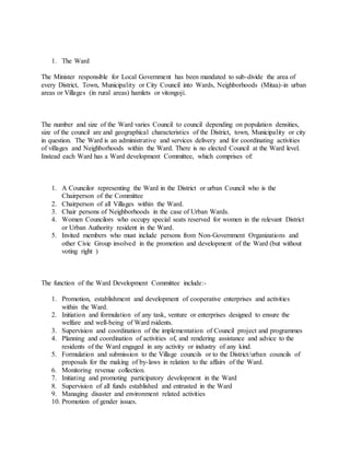 1. The Ward
The Minister responsible for Local Government has been mandated to sub-divide the area of
every District, Town, Municipality or City Council into Wards, Neighborhoods (Mitaa)-in urban
areas or Villages (in rural areas) hamlets or vitongoji.
The number and size of the Ward varies Council to council depending on population densities,
size of the council are and geographical characteristics of the District, town, Municipality or city
in question. The Ward is an administrative and services delivery and for coordinating activities
of villages and Neighborhoods within the Ward. There is no elected Council at the Ward level.
Instead each Ward has a Ward development Committee, which comprises of:
1. A Councilor representing the Ward in the District or urban Council who is the
Chairperson of the Committee
2. Chairperson of all Villages within the Ward.
3. Chair persons of Neighborhoods in the case of Urban Wards.
4. Women Councilors who occupy special seats reserved for women in the relevant District
or Urban Authority resident in the Ward.
5. Invited members who must include persons from Non-Government Organizations and
other Civic Group involved in the promotion and development of the Ward (but without
voting right )
The function of the Ward Development Committee include:-
1. Promotion, establishment and development of cooperative enterprises and activities
within the Ward.
2. Initiation and formulation of any task, venture or enterprises designed to ensure the
welfare and well-being of Ward rsidents.
3. Supervision and coordination of the implementation of Council project and programmes
4. Planning and coordination of activities of, and rendering assistance and advice to the
residents of the Ward engaged in any activity or industry of any kind.
5. Formulation and submission to the Village councils or to the District/urban councils of
proposals for the making of by-laws in relation to the affairs of the Ward.
6. Monitoring revenue collection.
7. Initiating and promoting participatory development in the Ward
8. Supervision of all funds established and entrusted in the Ward
9. Managing disaster and environment related activities
10. Promotion of gender issues.
 