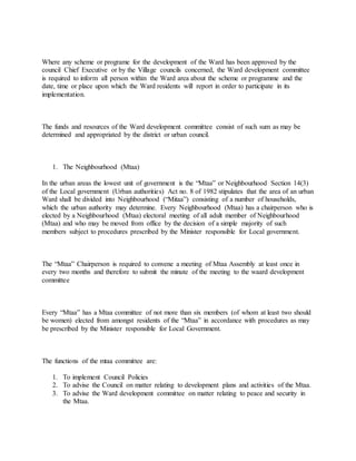 Where any scheme or programe for the development of the Ward has been approved by the
council Chief Executive or by the Village councils concerned, the Ward development committee
is required to inform all person within the Ward area about the scheme or programme and the
date, time or place upon which the Ward residents will report in order to participate in its
implementation.
The funds and resources of the Ward development committee consist of such sum as may be
determined and appropriated by the district or urban council.
1. The Neighbourhood (Mtaa)
In the urban areas the lowest unit of government is the “Mtaa” or Neighbourhood Section 14(3)
of the Local government (Urban authorities) Act no. 8 of 1982 stipulates that the area of an urban
Ward shall be divided into Neighbourhood (“Mitaa”) consisting of a number of households,
which the urban authority may determine. Every Neighbourhood (Mtaa) has a chairperson who is
elected by a Neighbourhood (Mtaa) electoral meeting of all adult member of Neighbourhood
(Mtaa) and who may be moved from office by the decision of a simple majority of such
members subject to procedures prescribed by the Minister responsible for Local government.
The “Mtaa” Chairperson is required to convene a meeting of Mtaa Assembly at least once in
every two months and therefore to submit the minute of the meeting to the waard development
committee
Every “Mtaa” has a Mtaa committee of not more than six members (of whom at least two should
be women) elected from amongst residents of the “Mtaa” in accordance with procedures as may
be prescribed by the Minister responsible for Local Government.
The functions of the mtaa committee are:
1. To implement Council Policies
2. To advise the Council on matter relating to development plans and activities of the Mtaa.
3. To advise the Ward development committee on matter relating to peace and security in
the Mtaa.
 