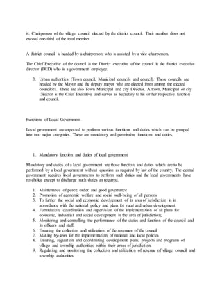 iv. Chairperson of the village council elected by the district council. Their number does not
exceed one-third of the total member
A district council is headed by a chairperson who is assisted by a vice chairperson.
The Chief Executive of the council is the District executive of the council is the district executive
director (DED) who is a government employee.
3. Urban authorities (Town council, Municipal councils and council). These councils are
headed by the Mayor and the deputy mayor who are elected from among the elected
councilors. There are also Town Municipal and city Director. A town, Municipal or city
Director is the Chief Executive and serves as Secretary to his or her respective function
and council.
Functions of Local Government
Local government are expected to perform various functions and duties which can be grouped
into two major categories. These are mandatory and permissive functions and duties.
1. Mandatory function and duties of local government
Mandatory and duties of a local government are those function and duties which are to be
performed by a local government without question as required by law of the country. The central
government requires local governments to perform such duties and the local governments have
no choice except to discharge such duties as required.
1. Maintenance of peace, order, and good governance
2. Promotion of economic welfare and social well-being of all persons
3. To further the social and economic development of its area of jurisdiction in in
accordance with the national policy and plans for rural and urban development
4. Formulation, coordination and supervision of the implementation of all plans for
economic, industrial and social development in the area of jurisdiction;
5. Monitoring and controlling the performance of the duties and function of the council and
its officers and staff.
6. Ensuring the collection and utilization of the revenues of the council
7. Making by-laws for the implementation of national and local policies
8. Ensuring, regulation and coordinating development plans, projects and programs of
village and township authorities within their areas of jurisdiction.
9. Regulating and monitoring the collection and utilization of revenue of village council and
township authorities.
 