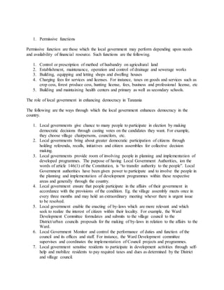 1. Permissive functions
Permissive function are those which the local government may perform depending upon needs
and availability of financial resource. Such functions are the following.
1. Control or prescription of method of husbandry on agricultural land
2. Establishment, maintenance, operation and control of drainage and sewerage works
3. Building, equipping and letting shops and dwelling houses
4. Charging fees for services and licenses. For instance, taxes on goods and services such as
crop cess, forest produce cess, hunting license, fees, business and professional license, etc
5. Building and maintaining health centers and primary as well as secondary schools.
The role of local government in enhancing democracy in Tanzania
The following are the ways through which the local government enhances democracy in the
country.
1. Local governments give chance to many people to participate in election by making
democratic decisions through casting votes on the candidates they want. For example,
they choose village chairpersons, councilors, etc.
2. Local governments bring about greater democratic participation of citizens through
holding referenda, recalls, initiatives and citizen assemblies for collective decision
making.
3. Local governments provide room of involving people in planning and implementation of
developed programmes. The purpose of having Local Government Authorities, ion the
words of article 146(1) of the Constitution, is “to transfer authority to the people”. Local
Government authorities have been given power to participate and to involve the people in
the planning and implementation of development programmes within these respective
areas and generally through the country.
4. Local government ensure that people participate in the affairs of their government in
accordance with the provisions of the condition. Eg. the village assembly meets once in
every three months and may hold an extraordinary meeting whever there is urgent issue
to be resolved.
5. Local government enable the enacting of by-laws which are more relevant and which
seek to realize the interest of citizen within their locality. For example, the Ward
Development Committee formulates and submits to the village council to the
District/urban councils proposals for the making of by-laws in relation to the affairs to the
Ward.
6. Local Government Monitor and control the performance of duties and function of the
council and its offices and staff. For instance, the Ward Development committee
supervises and coordinates the implementation of Council projects and programmes.
7. Local government sensitise residents to participate in development activities through self-
help and mobilize residents to pay required taxes and dues as determined by the District
and village council.
 