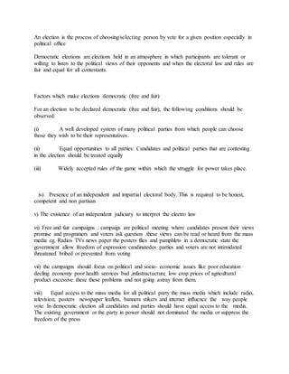 An election is the process of choosing/selecting person by vote for a given position especially in
political office
Democratic elections are elections held in an atmosphere in which participants are tolerant or
willing to listen to the political views of their opponents and when the electoral law and rules are
fair and equal for all contestants.
Factors which make elections democratic (free and fair)
For an election to be declared democratic (free and fair), the following conditions should be
observed:
(i) A well developed system of many political parties from which people can choose
those they wish to be their representatives.
(ii) Equal opportunities to all parties: Candidates and political parties that are contesting
in the election should be treated equally
(iii) Widely accepted rules of the game within which the struggle for power takes place.
iv) Presence of an independent and impartial electoral body. This is required to be honest,
competent and non partisan
v) The existence of an independent judiciary to interpret the electro law
vi) Free and fair campaigns : campaigs are political meeting where candidates present their views
promise and progmmers and voters ask question .these views can be read or heard from the mass
media eg. Radios TVs news paper the posters flies and pamphlets in a democratic state the
government allow freedom of expression candinatedes parties and voters are not intimidated
threatened bribed or prevented from voting
vii) the campaigns should focus on political and socio- economic issues like poor education
decling economy poor health services bad ,infastractucture low crop prices of agricultural
product excessive these these problems and not going astray from them.
viii) Equal access to the mass media for all political party the mass media which include radio,
television, posters newspaper leaflets, banners stikers and internet influence the way people
vote. In democratic election all candidates and parties should have equal access to the media.
The existing government or the party in power should not dominated the media or suppress the
freedom of the press
 