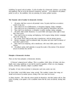 ix)Abiding by agreed code of conduct. A code of conduct for a democratic elections a set of rules
and regulations that are set by the electoral commission and have to be adhered to all political
parties as well as the candidates who are contesting for various political posions.
The Tanzania code of conduct in democratic elections
1. All parties shall have access to all potential voters. No party shall have an exclusive
control of any area.
2. There shall be no use of inflammatory or derogatory language during campaigns.
3. There shall be no use of intimidation in any form including death threats and arson.
4. There shall be no interference or disruption at public meetings during campaigns.
5. All parties shall commit themselves to a secret ballot and respect cotters right to keep
their voters secret.
6. There shall be ban on carrying and displaying of all weapons during election campaigns
and on the voting day.
7. The security forces shall not take sides or interference with the election process.
8. Election campaigns shall be conducted daily, the parties and voters shall be tolerant of
each other’s point of view.
9. There shall be no tempering with or interference with voters ballot papers on the
election.
10. All political parties shall undertake to accept the results of the election if the electoral
process in declared free and fair
Principles of democratic elections
There are four basic principles of democratic elections;
i) Universal voting/universal suffrage; This is a condition which allows all citizen who have
legally meet voting qualifying to vote and be voted for regardless of their sex, race, language,
income, profession, education, religion or political beliefs
ii) Equality of votes when an election is democratic each votes carries one vote.
iii) Secret ballot: secret ballot means voting secretly. This condition requires that voting act
should not be known by another person, casting of the votes must be in secret.
iv) Direct elections : This when the votesrs decide for themselves who their leaders will be. That
action of casting a vote against or for a candidate means that the voters are directly electing their
leaders
 