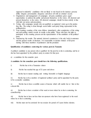 supposed to indentify` candidates who are likely to win based on for instance persona
ability integrity personanality eloquence and above all with no criminal record.
3. Organization and management of campaigns: all party candidates given equal
opportunities to address the public and present themselves to the voters. All electoral and
present themselves to the voters. All electoral campaigns should be done orderly in line
with laid out norms and procedures.
4. Voting: after campaigns people who are qualified as registered voters go to the parties
they like. The voting is done through secret ballot each party being represented at the
pollingstation.
5. Vote counting counting of the votes follows immediately after complection of the voting
and each polling station reveals its results to the public. Those who have the right to
participate in the counting process are the representation of the candidate or the political
party.
6. Announcing the results: The national electoral commission is the only body to announce
and the general results of elections. It is responsible to declare winners of all posts
starting with those members of parliament and the president
Qualification of candidates contesting for various posts in Tanzania
A political candidate is any person who is qualified for the post he or she is contesting and he or
she has been appointed by the political party to contest for that post.
a) a candidate for the councilor post.
A candidate for the councilors post should have the following qualifications.
i) He/she has to be a Tanzanian citizen
ii) He/she has reached the age of 21 years and above
iii) He/she has to master reading and writing Kiswahili or English language
iv) He/she has to be a member of registered political party and be appointed by the party
to be a councilor candidate.
v) He/she has to have a credible source of income which will enable her or him to live
a decent life.
vi) He/she has to have a resident of the ward or town where he or she is contesting for
councillorship.
vii) He/she has to have not less than ten sponsors who have been registered in the ward
where he or she is contesting.
viii) He/she must not be convicted for tax evasion for period of 5 years before election.
 