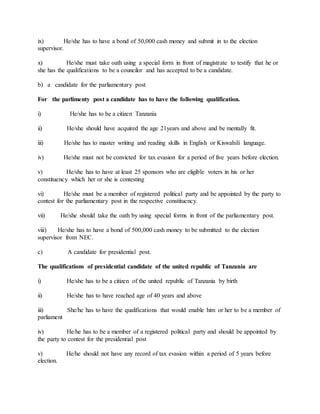 ix) He/she has to have a bond of 50,000 cash money and submit in to the election
supervisor.
x) He/she must take oath using a special form in front of magistrate to testify that he or
she has the qualifications to be a councilor and has accepted to be a candidate.
b) a candidate for the parliamentary post
For the parlimenty post a candidate has to have the following qualification.
i) He/she has to be a citizen Tanzania
ii) He/she should have acquired the age 21years and above and be mentally fit.
iii) He/she has to master writing and reading skills in English or Kiswahili language.
iv) He/she must not be convicted for tax evasion for a period of five years before election.
v) He/she has to have at least 25 sponsors who are eligible voters in his or her
constituency which her or she is contesting
vi) He/she must be a member of registered political party and be appointed by the party to
contest for the parliamentary post in the respective constituency.
vii) He/she should take the oath by using special forms in front of the parliamentary post.
viii) He/she has to have a bond of 500,000 cash money to be submitted to the election
supervisor from NEC.
c) A candidate for presidential post.
The qualifications of presidential candidate of the united republic of Tanzania are
i) He/she has to be a citizen of the united republic of Tanzania by birth
ii) He/she has to have reached age of 40 years and above
iii) She/he has to have the qualifications that would enable him or her to be a member of
parliament
iv) He/he has to be a member of a registered political party and should be appointed by
the party to contest for the presidential post
v) He/he should not have any record of tax evasion within a period of 5 years before
election.
 