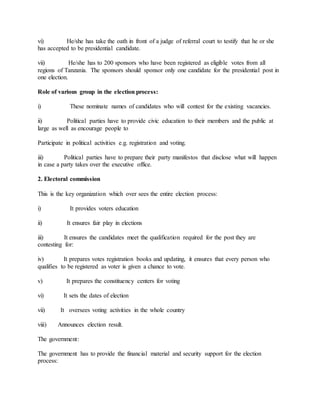 vi) He/she has take the oath in front of a judge of referral court to testify that he or she
has accepted to be presidential candidate.
vii) He/she has to 200 sponsors who have been registered as eligible votes from all
regions of Tanzania. The sponsors should sponsor only one candidate for the presidential post in
one election.
Role of various group in the election process:
i) These nominate names of candidates who will contest for the existing vacancies.
ii) Political parties have to provide civic education to their members and the public at
large as well as encourage people to
Participate in political activities e.g. registration and voting.
iii) Political parties have to prepare their party manifestos that disclose what will happen
in case a party takes over the executive office.
2. Electoral commission
This is the key organization which over sees the entire election process:
i) It provides voters education
ii) It ensures fair play in elections
iii) It ensures the candidates meet the qualification required for the post they are
contesting for:
iv) It prepares votes registration books and updating, it ensures that every person who
qualifies to be registered as voter is given a chance to vote.
v) It prepares the constituency centers for voting
vi) It sets the dates of election
vii) It oversees voting activities in the whole country
viii) Announces election result.
The government:
The government has to provide the financial material and security support for the election
process:
 