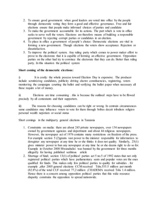 2. To ensure good government: when good leaders are voted into office by the people
through democratic voting they form a good and effective governance. Free and fair
elections ensure that people make informed choices of parties and candidate
3. To make the government accountable for its actions. The part which is vote in office
seeks to serve well the voters. Elections are therefore means of building a responsible
government by rejecting corrupt parties or candidates in an election.
4. To place in office a government of people’s choice: Democratic elections are vital in
forming a new government. Though elections the voters show acceptance. Rejection or
dissatisfaction.
5. To improve the political system. Any ruling party which comes to power maker effort to
prove to the electorate that it is capable of forming an effective government. Opposition
parties on the other had try to convince the electorate that they can do. Better than ruling
party. In this situation the political system
Short coming of the democratic elections:
i) It is costly: the whole process toward Election Day is expensive. The producer
include scrutinizing candidates, publicity driving electro constituencies, registering, voters
monitoring the campaigns courting the ballot and verifying the ballot paper when necessary all
these require a lot of money.
ii) Elections are time consuming . this is because the outlined steps have to be ffowed
precisely by all contestants and their supporters.
iii) The reasons for choosing candidates can be right or wrong. In centrain circumstances
same candidates may influence voters to vote for them through bribes deceit tribalism religion
personal wealth nepotism or social status
Short comings in the multiparty general elections in Tanzania
1. Constraints on media: there are about 245 private newspapers, over 134 newspapers
owned by government agencies and deportment and about 44 religious newspapers.
However, the newspaper act of 1976 contains many restrictions on freedom of the press.
For example section 5 (2)grants vast power to the minister responsible for information to
deregister any newspaper at any time he or she thinks it does not quality. Similarly, 25(1)
gives minister power to ban any newspaper at any time he or she deems right to do so for.
Example in October 2008 Mwanahalisi was banned by the government for three months
allegedly for having published seditious article
2. Shortage of fund; section 13(1) of political parties act 5 no.5 of 1992 states that not only
registered political parties which have parliamentary seats and popular votes are the ones
qualified for funds. This makes only few political parties to quality for subsidies . for
example ,after 2005 general elections CCM received Tshs.555.5 million per month
(82.8%) of the total CUF received 77,2 million ,CHADEMA received Tshs 1.4 million.
Hence there is a concern among opposition political parties that this wide resource
disparity constrains the opposition to spread nationwide.
 