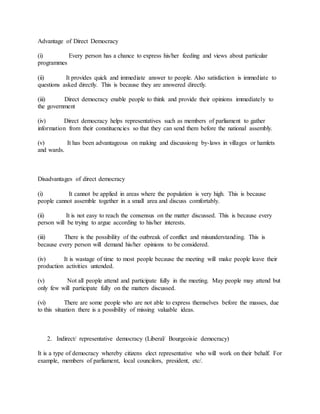 Advantage of Direct Democracy
(i) Every person has a chance to express his/her feeding and views about particular
programmes
(ii) It provides quick and immediate answer to people. Also satisfaction is immediate to
questions asked directly. This is because they are answered directly.
(iii) Direct democracy enable people to think and provide their opinions immediately to
the government
(iv) Direct democracy helps representatives such as members of parliament to gather
information from their constituencies so that they can send them before the national assembly.
(v) It has been advantageous on making and discussiong by-laws in villages or hamlets
and wards.
Disadvantages of direct democracy
(i) It cannot be applied in areas where the population is very high. This is because
people cannot assemble together in a small area and discuss comfortably.
(ii) It is not easy to reach the consensus on the matter discussed. This is because every
person will be trying to argue according to his/her interests.
(iii) There is the possibility of the outbreak of conflict and misunderstanding. This is
because every person will demand his/her opinions to be considered.
(iv) It is wastage of time to most people because the meeting will make people leave their
production activities untended.
(v) Not all people attend and participate fully in the meeting. May people may attend but
only few will participate fully on the matters discussed.
(vi) There are some people who are not able to express themselves before the masses, due
to this situation there is a possibility of missing valuable ideas.
2. Indirect/ representative democracy (Liberal/ Bourgeoisie democracy)
It is a type of democracy whereby citizens elect representative who will work on their behalf. For
example, members of parliament, local councilors, president, etc/.
 