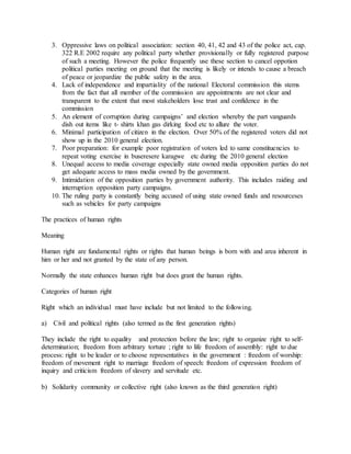 3. Oppressive laws on political association: section 40, 41, 42 and 43 of the police act, cap.
322 R.E 2002 require any political party whether provisionally or fully registered purpose
of such a meeting. However the police frequently use these section to cancel oppotion
political parties meeting on ground that the meeting is likely or intends to cause a breach
of peace or jeopardize the public safety in the area.
4. Lack of independence and impartiality of the national Electoral commission this stems
from the fact that all member of the commission are appointments are not clear and
transparent to the extent that most stakeholders lose trust and confidence in the
commission
5. An element of corruption during campaigns’ and election whereby the part vanguards
dish out items like t- shirts khan gas dirking food etc to allure the voter.
6. Minimal participation of citizen in the election. Over 50% of the registered voters did not
show up in the 2010 general election.
7. Poor preparation: for example poor registration of voters led to same constituencies to
repeat voting exercise in buseresere karagwe etc during the 2010 general election
8. Unequal access to media coverage especially state owned media opposition parties do not
get adequate access to mass media owned by the government.
9. Intimidation of the opposition parties by government authority. This includes raiding and
interruption opposition party campaigns.
10. The ruling party is constantly being accused of using state owned funds and resourceses
such as vehicles for party campaigns
The practices of human rights
Meaning
Human right are fundamental rights or rights that human beings is born with and area inherent in
him or her and not granted by the state of any person.
Normally the state enhances human right but does grant the human rights.
Categories of human right
Right which an individual must have include but not limited to the following.
a) Civil and political rights (also termed as the first generation rights)
They include the right to equality and protection before the law; right to organize right to self-
determination; freedom from arbitrary torture ; right to life freedom of assembly: right to due
process: right to be leader or to choose representatives in the government : freedom of worship:
freedom of movement right to marriage freedom of speech: freedom of expression freedom of
inquiry and criticism freedom of slavery and servitude etc.
b) Solidarity community or collective right (also known as the third generation right)
 