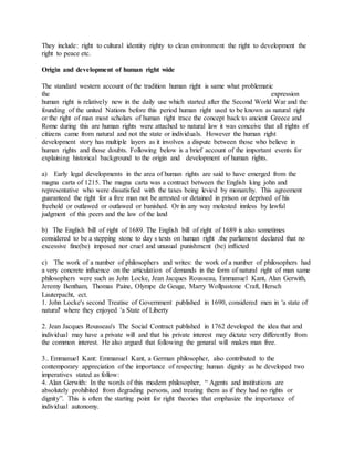 They include: right to cultural identity righty to clean environment the right to development the
right to peace etc.
Origin and development of human right wide
The standard western account of the tradition human right is same what problematic
the expression
human right is relatively new in the daily use which started after the Second World War and the
founding of the united Nations before this period human right used to be known as natural right
or the right of man most scholars of human right trace the concept back to ancient Greece and
Rome during this are human rights were attached to natural law it was conceive that all rights of
citizens came from natural and not the state or individuals. However the human right
development story has multiple layers as it involves a dispute between those who believe in
human rights and those doubts. Following below is a brief account of the important events for
explaining historical background to the origin and development of human rights.
a) Early legal developments in the area of human rights are said to have emerged from the
magna carta of 1215. The magna carta was a contract between the English king john and
representative who were dissatisfied with the taxes being levied by monarchy. This agreement
guaranteed the right for a free man not be arrested or detained in prison or deprived of his
freehold or outlawed or outlawed or banished. Or in any way molested innless by lawful
judgment of this peers and the law of the land
b) The English bill of right of 1689. The English bill of right of 1689 is also sometimes
considered to be a stepping stone to day s texts on human right .the parliament declared that no
excessive fine(be) imposed nor cruel and unusual punishment (be) inflicted
c) The work of a number of philosophers and writes: the work of a number of philosophers had
a very concrete influence on the articulation of demands in the form of natural right of man same
philosophers were such as John Locke, Jean Jacques Rousseau, Emmanuel Kant, Alan Gerwith,
Jeremy Bentham, Thomas Paine, Olympe de Geuge, Marry Wollpastone Craft, Hersch
Lauterpacht, ect.
1. John Locke's second Treatise of Government published in 1690, considered men in 'a state of
natural' where they enjoyed 'a State of Liberty
2. Jean Jacques Rousseau's The Social Contract published in 1762 developed the idea that and
individual may have a private will and that his private interest may dictate very differently from
the common interest. He also argued that following the genaral will makes man free.
3.. Emmanuel Kant: Emmanuel Kant, a German philosopher, also contributed to the
contemporary appreciation of the importance of respecting human dignity as he developed two
imperatives stated as follow:
4. Alan Gerwith: In the words of this modem philosopher, “ Agents and institutions are
absolutely prohibited from degrading persons, and treating them as if they had no rights or
dignity”. This is often the starting point for right theories that emphasize the importance of
individual autonomy.
 