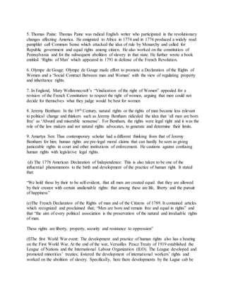 5. Thomas Paine: Thomas Paine was radical English writer who participated in the revolutionary
changes affecting America. He emigrated to Africa in 1774 and in 1776 produced a widely read
pamphlet call Common Sense which attacked the idea of rule by Monarchy and called for
Republic government and equal rights among citizen. He also worked on the constitution of
Pennsylvania and fot the subsequent abolition of slavery in that state. He further wrote a book
entitled ‘Rights of Man’ which appeared in 1791 in defense of the French Revolution.
6. Olympe de Gouge: Olympe de Gouge made effort to promote a Declaration of the Rights of
Women and a ‘Social Contract Between man and Woman’ with the view of regulating property
and inheritance rights.
7. In England, Mary Wollstonecraft’s “Vindication of the right of Women” appealed for a
revision of the French Constitution to respect the right of women, arguing that men could not
decide for themselves what they judge would be best for women
8. Jeremy Bentham: In the 19th Century, natural rights or the rights of man became less relevant
to political change and thinkers such as Jeremy Bentham ridiculed the idea that ‘all men are born
free’ as ‘Absurd and miserable nonsense’. For Bentham, the rights were legal right and it was the
role of the law makers and not natural rights advocates, to generate and determine their limits.
9. Amartya Sen: Thus contemporary scholar had a different thinking from that of Jeremy
Bentham for him; human rights are pre-legal moral claims that can hardly be seen as giving
justiceable rights in court and other institutions of enforcement. He cautions against confusing
human rights with legislative legal rights.
(d) The 1776 American Declaration of Independence: This is also taken to be one of the
influential phenomenons to the birth and development of the practice of human right. It stated
that:
“We hold these by their to be self-evident, that all men are created equal: that they are allowed
by their creator with certain unalienable rights: that among these are life, liberty and the pursuit
of happiness”
(e)The French Declaration of the Rights of man and of the Citizens of 1789. It contained articles
which recognized and proclaimed that; “Men are born and remain free and equal in rights” and
that “the aim of every political association is the preservation of the natural and invaluable rights
of man.
These rights are liberty, property, security and resistance to oppression”
(f)The first World War event: The development and practice of human rights also has a bearing
on the First World War. At the end of the war, Versailles Peace Treaty of 1919 established the
League of Nations and the International Labour Organization (ILO). The League developed and
promoted minorities’ treaties; fostered the development of international workers’ rights and
worked on the abolition of slavery. Specifically, here there developments by the Lague cab be
 
