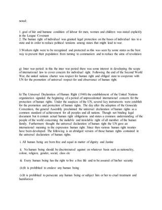 noted:
1. goal of fair and humane condition of labour for men, women and children was stated explicitly
in the League Covenant
2. The human right of individual was granted legal protection on the bases of individual ties to a
state and in order to reduce political tensions among states that might lead to war.
3.Workers right were to be recognized and protected as this was seen by some states as the best
way to prevent their population from turning to communism and to reduce the aims of revolution
g) Inter war period: in this the inter war period there was some interest in developing the scope
of international law to cover concern for individual right. Following the end of the Second World
War, the united nations charter was respect for human right and obliged state to cooperate with
UN for the promotion of universal respect for and observance of human right.
h) The Universal Declaration of Human Right (1948) the establishment of the United Nations
organization signaled the beginning of a period of unprecedented international concern for the
protection of human rights. Under the auspices of the UN, several key instruments were establish
for the promotion and protection of human rights. The day after the adoption of the Gonocide
Convention, the general Assembly proclaimed the universal declaration of human rights as a
common standard of achievement for all peoples and all nations. Though not binding legal
document but it contain actual human right obligations and states a common understanding of the
people of the world concerning the inalieble and inviolable right of all member of the human
family. Furthermore thought the universal declaration of human right the UN gave an
international meaning to the expression human right. Since then various human right treaties
have been developed. The following is an abridged version of those human rights contained in
the universal declaration of human rights.
i. All human being are born free and equal in matter of dignity and Justine
ii. No human being should be discriminated against on whatever basis such as nationality,
colour, religion, gender, social, class etc
iii. Every human being has the right to live a free life and to be assured of his/her security
(iv)It is prohibited to enslave any human being
(v)It is prohibited to persecute any human being or subject him or her to cruel treatment and
humiliation
 