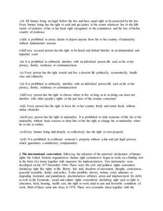 (vi) All human being are legal before the law and have equal right to be protected by the law.
Every human being has the right to seek and get justice in the courts whenever her or she falls
victim of violation of his or her basic right recognized in the constitution and the law of his/her
country of residence
(vii)It is prohibited to arrest, detain or deport anyone from his or her country of nationality
without fundamental reasons
(viii)Every accused person has the right to be heard and defend him/her in an independent and
impartial court
(ix) It is prohibited to arbitrarily interfere with an individual person life such as his or her
privacy, family, residence or communications
(x) Every person has the right toseek and live a descent life politically, economically, health
wise and culturally.
(xi) It is prohibited to arbitrarily, interfere with an individual person life such as his or her
privacy, family, residence or communications
(xii)Every person has the right to choose where to live so long as in so doing one does not
interfere with other people’s rights or the just laws of the country concerned
(xiii) Every person has the right to leave his or her country freely and return freely without
undue obstacles
(xiv)Every person has the right to nationality. It is prohibited to strip someone of this his or her
nationality without basic reasons or deny him or her the right to change his or nationality when
he or she so wishes
(xv)Every human being individually or collectively has the right to own property
(xvii) It is prohibited to confiscate someone’s property without a due and just legal process
which guarantees a satisfactory compensation.
i) The international convention: following the adoption of the universal declaration of human
rights the United Nations organizations human right commission began to work on a binding text
in the form of a treaty together with measures for implementation. Two instruments were
developed on the 16th December 1966. These were: the civil and political rights convention
(including right like rights to life, liberty, fair, trial, freedom of movement, thought, consciences,
peaceful assembly, family and policy. It also prohibits slavery, torture, cruel, inhuman or
degrading treatment and punishment, discrimination arbitrary arrest and imprisonment for debt)
as well as the Economic, social and culture rights conventions (including right such as right to
education, food, housing, health care, the right to work anad to just and favorable conditions of
work. Both of these came into force in 1976. These two covenants taken together with the
 