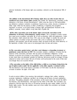 universal declaration of the human right area sometimes referred to as the International Bill of
Rights.
i)In addition to the international bill of human rights these are other treaties that are
considered core to the human rights system. They include the “international convention on the
elimination of all forms of racial discrimination” which come into force in 1969 and prohibits
any distinction exclusion restriction or preference based on race, colour, descent, or national or
ethnic origin which has the purpose or effect of nullifying or impairing the recognition
enjoyment or exercise, on an equal footing of human right and fundamental freedoms in the
political, economic, social, cultural or any other field of public life.
iii)The other convention core to the human right system is the convention on the
elimination of all forms of discrimination against women. This is designed to ensure women
have equal access to political and public life as well as education, helth and employment. Under
this convention which entered into force 1981, sates are also obliged: to modify the social and
cultural patterns of conduct of men and women with a view to achieving the elimination of
prejudices and customary and all other practices which are based on the idea of the inferiority or
the superiority of either of the sexes or on stereotyped roles for men and women.
(iv)The convention against torture and other cruel, inhuman or degrading treatment or
punishment comes into force in 1987. The convention includes a definition of torture (for the
purposes of the convection) and insists that any party to it undertakes obligations: to take
measures to prevent acts of torture in any territory under its jurisdiction not to return any person
to state where there are substantial grounds for believing that person would be in danger of being
subjected to torture and to ensure that acts of torture can be prosecuted in the courts of that state
even though those acts occurred abroad.
v)The convention on the rights of the child defines a child as every human being below the
age of eighteen unless under the law applicable to the child, majority is attained earlier.
This has historical roots in the Geneva Convention of 1924 which was the first international
covenant to mention the rights of the child.
It seeks to protect children from practices that particularly endanger their welfare, including
economic exploitation, trafficking, and illicit use of drugs and all forms of sexual exploitation
and abuse. The guiding principles of the convention are the need to take into account the child’s
best interests. Non discrimination, and respect for the wishes of the child. The convention was
adopted in 1989 but enters into force in 199 and has become the most widely ratified of all UN
human rights treaties. The only member states not to have ratified the convention are Somalia
and the united state.
 