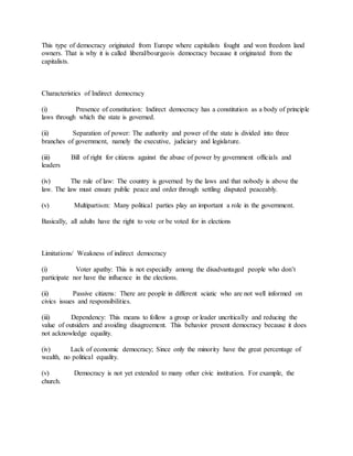 This type of democracy originated from Europe where capitalists fought and won freedom land
owners. That is why it is called liberal/bourgeois democracy because it originated from the
capitalists.
Characteristics of Indirect democracy
(i) Presence of constitution: Indirect democracy has a constitution as a body of principle
laws through which the state is governed.
(ii) Separation of power: The authority and power of the state is divided into three
branches of government, namely the executive, judiciary and legislature.
(iii) Bill of right for citizens against the abuse of power by government officials and
leaders
(iv) The rule of law: The country is governed by the laws and that nobody is above the
law. The law must ensure public peace and order through settling disputed peaceably.
(v) Multipartism: Many political parties play an important a role in the government.
Basically, all adults have the right to vote or be voted for in elections
Limitations/ Weakness of indirect democracy
(i) Voter apathy: This is not especially among the disadvantaged people who don’t
participate nor have the influence in the elections.
(ii) Passive citizens: There are people in different sciatic who are not well informed on
civics issues and responsibilities.
(iii) Dependency: This means to follow a group or leader uncritically and reducing the
value of outsiders and avoiding disagreement. This behavior present democracy because it does
not acknowledge equality.
(iv) Lack of economic democracy; Since only the minority have the great percentage of
wealth, no political equality.
(v) Democracy is not yet extended to many other civic institution. For example, the
church.
 