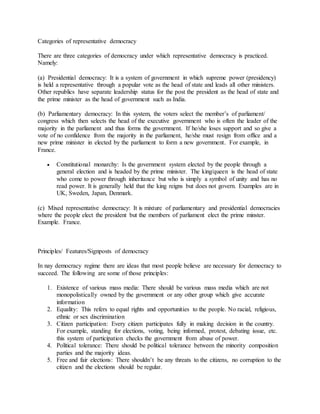 Categories of representative democracy
There are three categories of democracy under which representative democracy is practiced.
Namely:
(a) Presidential democracy: It is a system of government in which supreme power (presidency)
is held a representative through a popular vote as the head of state and leads all other ministers.
Other republics have separate leadership status for the post the president as the head of state and
the prime minister as the head of government such as India.
(b) Parliamentary democracy: In this system, the voters select the member’s of parliament/
congress which then selects the head of the executive government who is often the leader of the
majority in the parliament and thus forms the government. If he/she loses support and so give a
vote of no confidence from the majority in the parliament, he/she must resign from office and a
new prime minister in elected by the parliament to form a new government. For example, in
France.
 Constitutional monarchy: Is the government system elected by the people through a
general election and is headed by the prime minister. The king/queen is the head of state
who come to power through inheritance but who is simply a symbol of unity and has no
read power. It is generally held that the king reigns but does not govern. Examples are in
UK, Sweden, Japan, Denmark.
(c) Mixed representative democracy: It is mixture of parliamentary and presidential democracies
where the people elect the president but the members of parliament elect the prime minster.
Example. France.
Principles/ Features/Signposts of democracy
In nay democracy regime there are ideas that most people believe are necessary for democracy to
succeed. The following are some of those principles:
1. Existence of various mass media: There should be various mass media which are not
monopolistically owned by the government or any other group which give accurate
information
2. Equality: This refers to equal rights and opportunities to the people. No racial, religious,
ethnic or sex discrimination
3. Citizen participation: Every citizen participates fully in making decision in the country.
For example, standing for elections, voting, being informed, protest, debating issue, etc.
this system of participation checks the government from abuse of power.
4. Political tolerance: There should be political tolerance between the minority composition
parties and the majority ideas.
5. Free and fair elections: There shouldn’t be any threats to the citizens, no corruption to the
citizen and the elections should be regular.
 