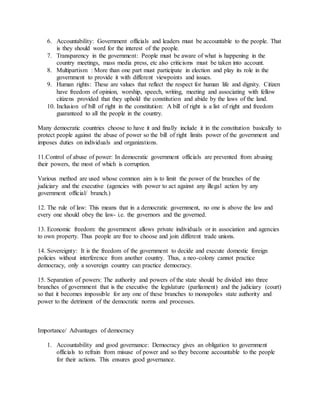6. Accountability: Government officials and leaders must be accountable to the people. That
is they should word for the interest of the people.
7. Transparency in the government: People must be aware of what is happening in the
country meetings, mass media press, etc also criticisms must be taken into account.
8. Multipartism : More than one part must participate in election and play its role in the
government to provide it with different viewpoints and issues.
9. Human rights: These are values that reflect the respect for human life and dignity. Citizen
have freedom of opinion, worship, speech, writing, meeting and associating with fellow
citizens provided that they uphold the constitution and abide by the laws of the land.
10. Inclusion of bill of right in the constitution: A bill of right is a list of right and freedom
guaranteed to all the people in the country.
Many democratic countries choose to have it and finally include it in the constitution basically to
protect people against the abuse of power so the bill of right limits power of the government and
imposes duties on individuals and organizations.
11.Control of abuse of power: In democratic government officials are prevented from abusing
their powers, the most of which is corruption.
Various method are used whose common aim is to limit the power of the branches of the
judiciary and the executive (agencies with power to act against any illegal action by any
government official/ branch.)
12. The rule of law: This means that in a democratic government, no one is above the law and
every one should obey the law- i.e. the governors and the governed.
13. Economic freedom: the government allows private individuals or in association and agencies
to own property. Thus people are free to choose and join different trade unions.
14. Sovereignty: It is the freedom of the government to decide and execute domestic foreign
policies without interference from another country. Thus, a neo-colony cannot practice
democracy, only a sovereign country can practice democracy.
15. Separation of powers: The authority and powers of the state should be divided into three
branches of government that is the executive the legislature (parliament) and the judiciary (court)
so that it becomes impossible for any one of these branches to monopolies state authority and
power to the detriment of the democratic norms and processes.
Importance/ Advantages of democracy
1. Accountability and good governance: Democracy gives an obligation to government
officials to refrain from misuse of power and so they become accountable to the people
for their actions. This ensures good governance.
 
