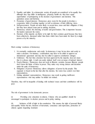 2. Equality and rights: In a democratic society all people are considered to be equally free
although they may differ in intelligence, property, health etc. they have equal
opportunities of participating in the decision of government and elections. This
guarantees peace and harmony.
3. Promotion of good interests: Democracy gives room for the people to develop a
cooperative habit of working together as well as tolerance of their differing views.
4. Self-government: People are more likely to accept laws, taxes and their obligation if they
feel they have played some part in making decisions.
5. Democracy ensures the choosing of useful and good leaders. This is important because
the leaders represent the voters.
6. Decision of the majority are likely to be right for their common good because they have
been collectively discussed rather than those which have been made for them by a single
person or by the minority.
Short coming/ weakness of democracy
1. It is normally cumbersome and costly: In democracy it may be too slow and costly to
make a decision. For instance, a referendum may have to be called to approve an
international agreement and may also be called to approve constitution changes.
2. Unfairness: The fact that a decision has been approved by the majority does not mean
that it is always right. A mob can easily mislead itself even on issues of national interest
3. Need of literacy: Democracy does not work in illiterate societies because illiterate people
don’t know the limits of those in power. They make very wrong choices and decisions
under the quite of democracy.
4. Delegation of power: Democracy allows delegation of power by the people. This
argument is based on the fact that after the election, the voters lose control over their
representatives.
5. Getting untrained representatives; Democracy may result in getting inefficient
representatives who may neither be skilled nor trained.
Therefore, they will be incapable of dealing with technical issues and their contribution will be
poor.
The role of government in the democratic process
(i) Providing civic education to citizens. Citizens who are qualified should be
encouraged to participate in election process and in policy making.
(ii) Inclusion of bill of right in the constitution. This ensures the right of personal liberty
and equality before the law, freedom of movement, conscience and expression, protection of
citizens against degrading treatment
 