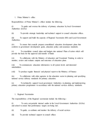 1. Prime Minister’s office
Responsibilities of Prime Minister’s officer include the following.
(i) To guide and oversee the delivery of primary education by local Government
Authorities (LGAs)
(ii) To provide strategic leadership and technical support to council education offices.
(iii) To support and build the capacity of Regional Secretariat (RS) and Local Government
Authorities.
(iv) To ensure that councils prepare consolidated education development plans that
conform to government development goals, education policy and assurance standards.
(v) To consolidate council plans and budgets into national Plans of action which will
provide the basis for the approval and transfer of funds
(vi) To collaborate with the Ministry of education and Vocational Training in order to
monitor, review and evaluate outputs and outcomes of education plans.
(vii) To communicate education information to all system levels and interested
stakeholders.
(viii) To produce regular financial and physical report to the Ministry of Finance
(ix) To collaborate with other agencies in the education sector in planning and specifying
national service delivery standards for primary education.
(x) To technically support Local government Authorities in planning and implementing
primary education programmes in accordance with the national services delivery standards.
1. Regional Secretariats
The responsibilities of the Regional secretaraiat include the following:-
(i) To carry out periodic internal audits in the Local Government Authorities (LGAs)
and school to ensure that performance targets are being met.
(ii) To guide, co-ordinate and monitor the delivery of social services
(iii) To provide technical support to council offices
 
