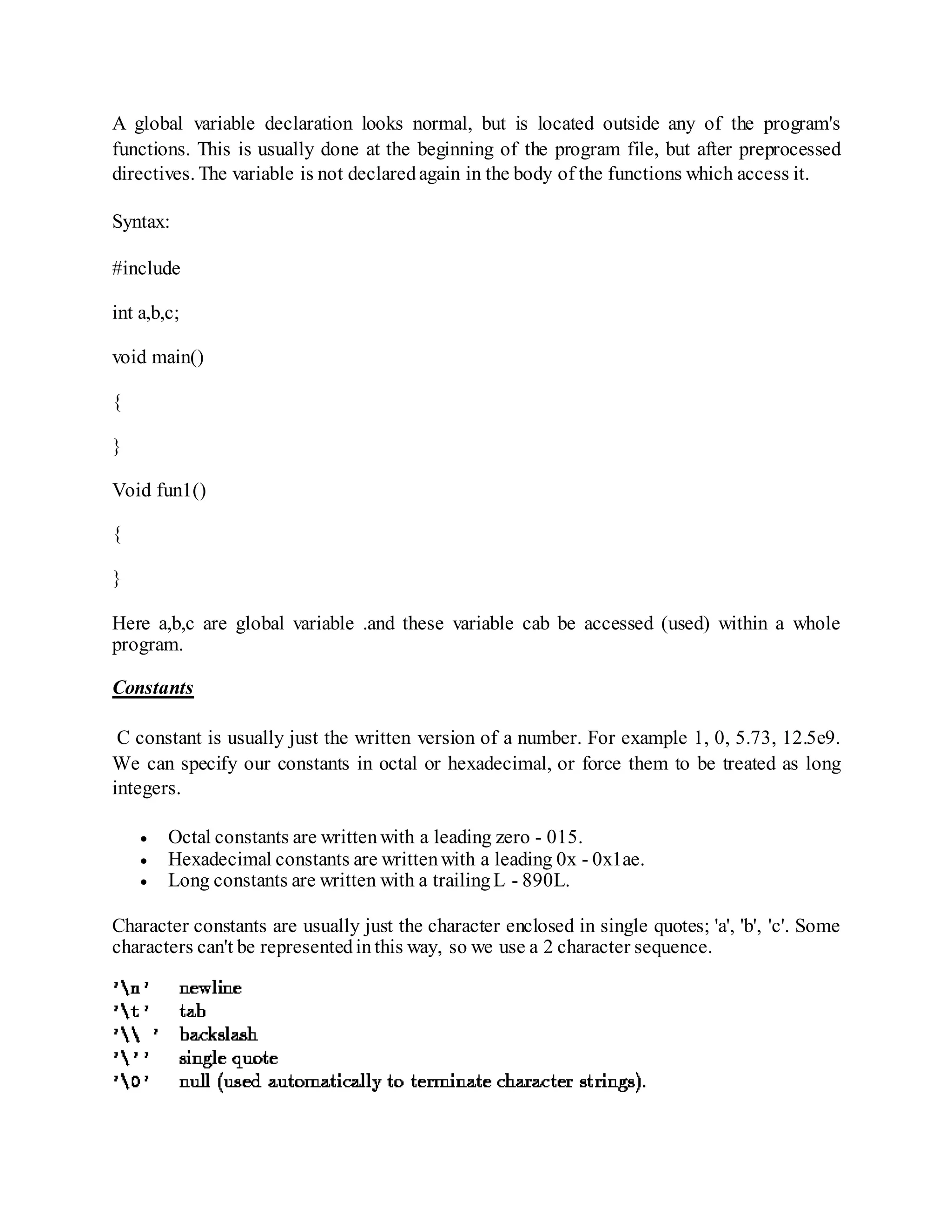 A global variable declaration looks normal, but is located outside any of the program's
functions. This is usually done at the beginning of the program file, but after preprocessed
directives. The variable is not declaredagain in the body of the functions which access it.
Syntax:
#include
int a,b,c;
void main()
{
}
Void fun1()
{
}
Here a,b,c are global variable .and these variable cab be accessed (used) within a whole
program.
Constants
C constant is usually just the written version of a number. For example 1, 0, 5.73, 12.5e9.
We can specify our constants in octal or hexadecimal, or force them to be treated as long
integers.
 Octal constants are writtenwith a leading zero - 015.
 Hexadecimal constants are writtenwith a leading 0x - 0x1ae.
 Long constants are written with a trailingL - 890L.
Character constants are usually just the character enclosed in single quotes; 'a', 'b', 'c'. Some
characters can't be representedinthis way, so we use a 2 character sequence.
 