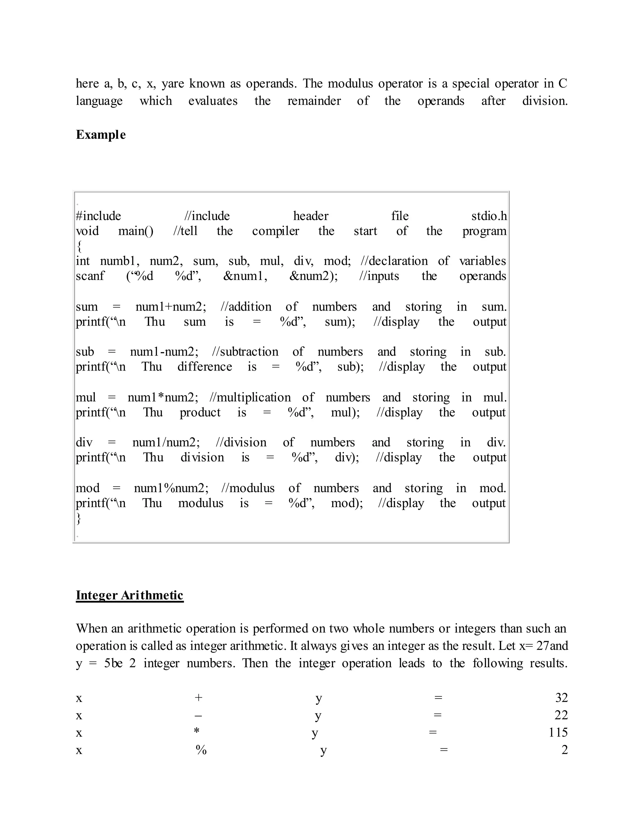 here a, b, c, x, yare known as operands. The modulus operator is a special operator in C
language which evaluates the remainder of the operands after division.
Example
.
#include //include header file stdio.h
void main() //tell the compiler the start of the program
{
int numb1, num2, sum, sub, mul, div, mod; //declaration of variables
scanf (“%d %d”, &num1, &num2); //inputs the operands
sum = num1+num2; //addition of numbers and storing in sum.
printf(“n Thu sum is = %d”, sum); //display the output
sub = num1-num2; //subtraction of numbers and storing in sub.
printf(“n Thu difference is = %d”, sub); //display the output
mul = num1*num2; //multiplication of numbers and storing in mul.
printf(“n Thu product is = %d”, mul); //display the output
div = num1/num2; //division of numbers and storing in div.
printf(“n Thu division is = %d”, div); //display the output
mod = num1%num2; //modulus of numbers and storing in mod.
printf(“n Thu modulus is = %d”, mod); //display the output
}
.
Integer Arithmetic
When an arithmetic operation is performed on two whole numbers or integers than such an
operation is called as integer arithmetic. It always gives an integer as the result. Let x= 27and
y = 5be 2 integer numbers. Then the integer operation leads to the following results.
x + y = 32
x – y = 22
x * y = 115
x % y = 2
 