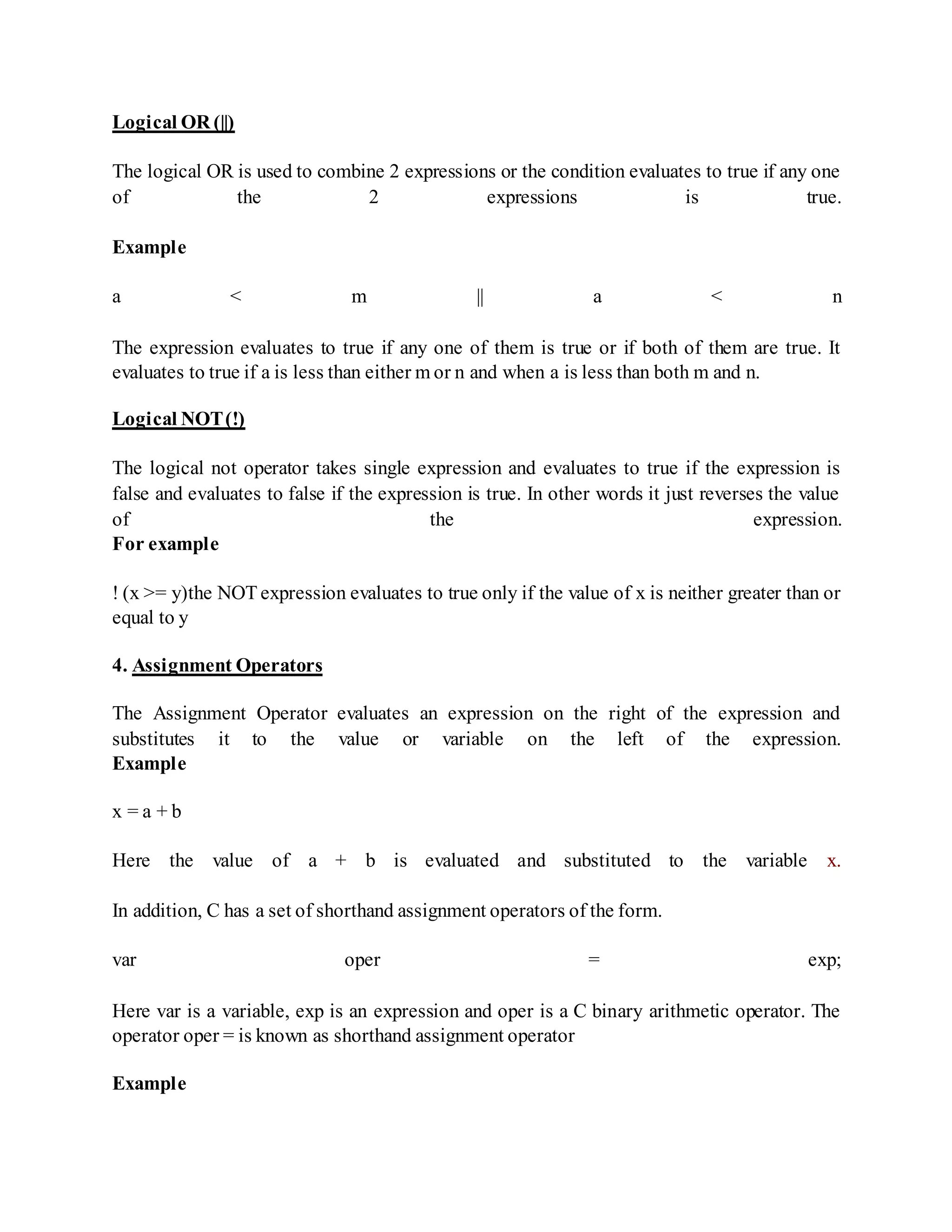 Logical OR (||)
The logical OR is used to combine 2 expressions or the condition evaluates to true if any one
of the 2 expressions is true.
Example
a < m || a < n
The expression evaluates to true if any one of them is true or if both of them are true. It
evaluates to true if a is less than either m or n and when a is less than both m and n.
Logical NOT(!)
The logical not operator takes single expression and evaluates to true if the expression is
false and evaluates to false if the expression is true. In other words it just reverses the value
of the expression.
For example
! (x >= y)the NOT expression evaluates to true only if the value of x is neither greater than or
equal to y
4. Assignment Operators
The Assignment Operator evaluates an expression on the right of the expression and
substitutes it to the value or variable on the left of the expression.
Example
x = a + b
Here the value of a + b is evaluated and substituted to the variable x.
In addition, C has a set of shorthand assignment operators of the form.
var oper = exp;
Here var is a variable, exp is an expression and oper is a C binary arithmetic operator. The
operator oper = is known as shorthand assignment operator
Example
 