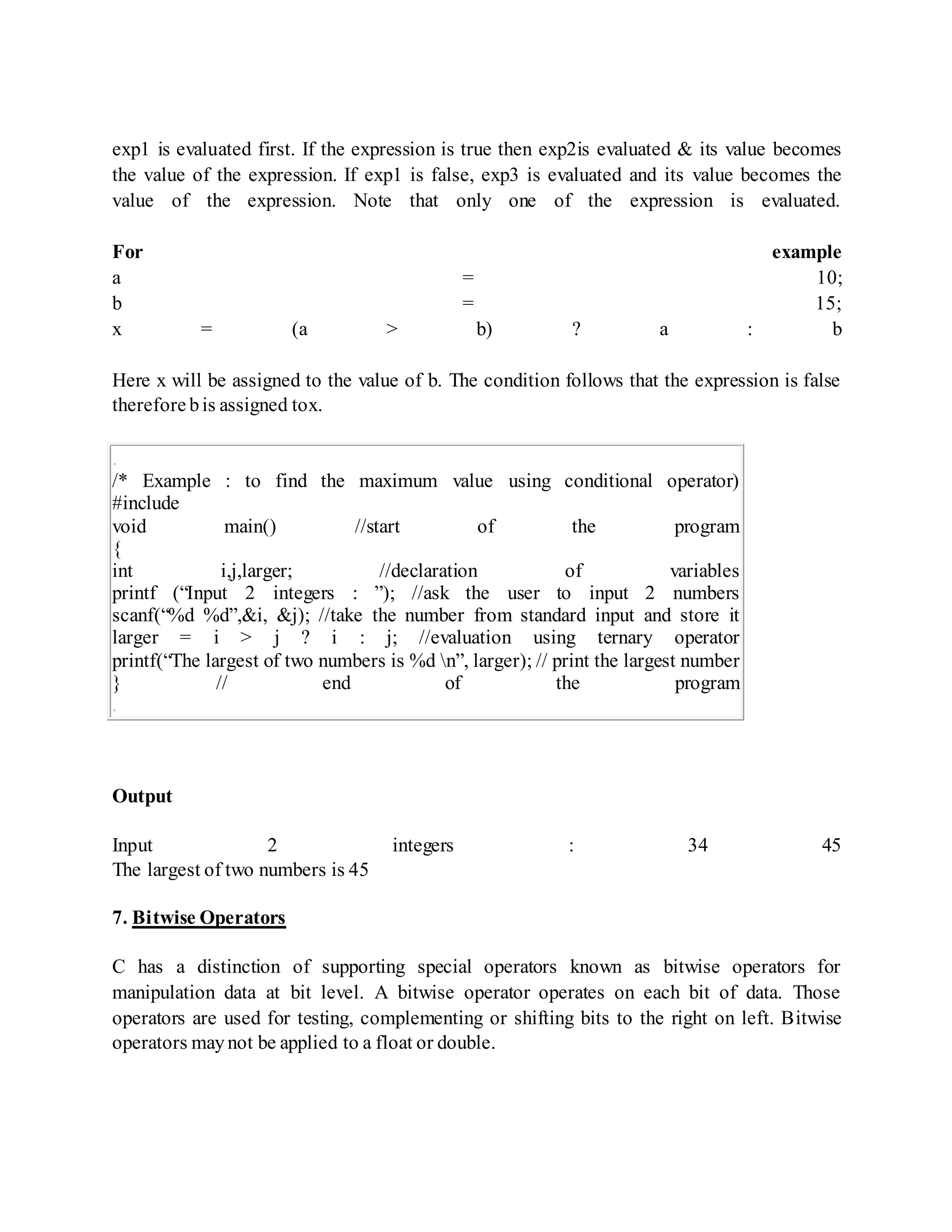 exp1 is evaluated first. If the expression is true then exp2is evaluated & its value becomes
the value of the expression. If exp1 is false, exp3 is evaluated and its value becomes the
value of the expression. Note that only one of the expression is evaluated.
For example
a = 10;
b = 15;
x = (a > b) ? a : b
Here x will be assigned to the value of b. The condition follows that the expression is false
therefore bis assigned tox.
.
/* Example : to find the maximum value using conditional operator)
#include
void main() //start of the program
{
int i,j,larger; //declaration of variables
printf (“Input 2 integers : ”); //ask the user to input 2 numbers
scanf(“%d %d”,&i, &j); //take the number from standard input and store it
larger = i > j ? i : j; //evaluation using ternary operator
printf(“The largest of two numbers is %d n”, larger); // print the largest number
} // end of the program
.
Output
Input 2 integers : 34 45
The largest of two numbers is 45
7. Bitwise Operators
C has a distinction of supporting special operators known as bitwise operators for
manipulation data at bit level. A bitwise operator operates on each bit of data. Those
operators are used for testing, complementing or shifting bits to the right on left. Bitwise
operators maynot be applied to a float or double.
 