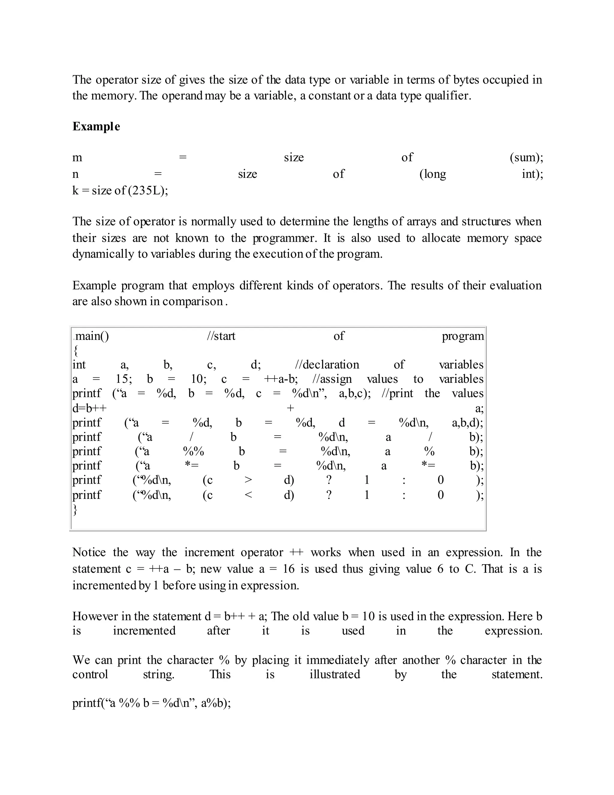 The operator size of gives the size of the data type or variable in terms of bytes occupied in
the memory. The operandmay be a variable, a constant or a data type qualifier.
Example
m = size of (sum);
n = size of (long int);
k = size of (235L);
The size of operator is normally used to determine the lengths of arrays and structures when
their sizes are not known to the programmer. It is also used to allocate memory space
dynamically to variables during the executionof the program.
Example program that employs different kinds of operators. The results of their evaluation
are also shown in comparison.
.main() //start of program
{
int a, b, c, d; //declaration of variables
a = 15; b = 10; c = ++a-b; //assign values to variables
printf (“a = %d, b = %d, c = %dn”, a,b,c); //print the values
d=b++ + a;
printf (“a = %d, b = %d, d = %dn, a,b,d);
printf (“a / b = %dn, a / b);
printf (“a %% b = %dn, a % b);
printf (“a *= b = %dn, a *= b);
printf (“%dn, (c > d) ? 1 : 0 );
printf (“%dn, (c < d) ? 1 : 0 );
}
Notice the way the increment operator ++ works when used in an expression. In the
statement c = ++a – b; new value a = 16 is used thus giving value 6 to C. That is a is
incrementedby1 before usingin expression.
However in the statement d = b++ + a; The old value b = 10 is used in the expression. Here b
is incremented after it is used in the expression.
We can print the character % by placing it immediately after another % character in the
control string. This is illustrated by the statement.
printf(“a %% b = %dn”, a%b);
 