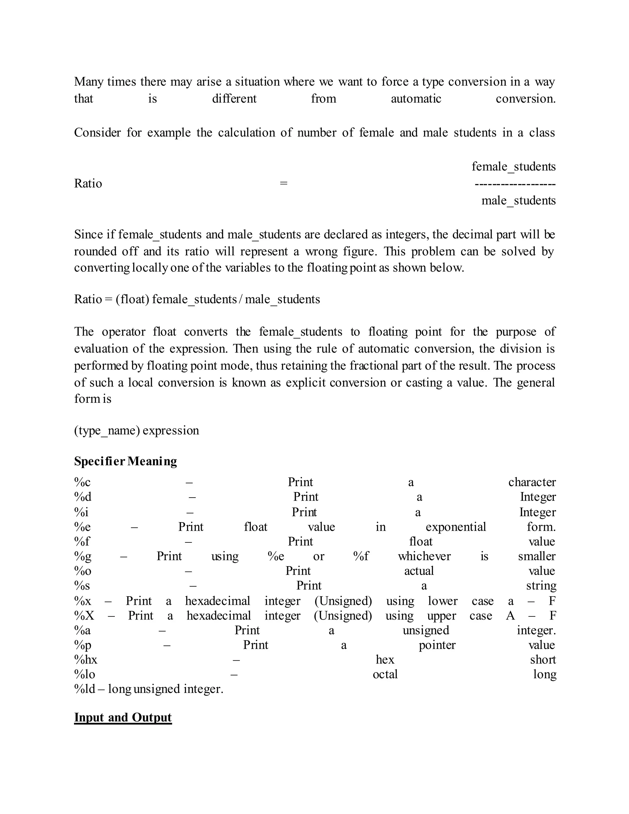 Many times there may arise a situation where we want to force a type conversion in a way
that is different from automatic conversion.
Consider for example the calculation of number of female and male students in a class
female_students
Ratio = -------------------
male_students
Since if female_students and male_students are declared as integers, the decimal part will be
rounded off and its ratio will represent a wrong figure. This problem can be solved by
convertinglocallyone of the variables to the floatingpoint as shown below.
Ratio = (float) female_students/ male_students
The operator float converts the female_students to floating point for the purpose of
evaluation of the expression. Then using the rule of automatic conversion, the division is
performed by floating point mode, thus retaining the fractional part of the result. The process
of such a local conversion is known as explicit conversion or casting a value. The general
form is
(type_name) expression
SpecifierMeaning
%c – Print a character
%d – Print a Integer
%i – Print a Integer
%e – Print float value in exponential form.
%f – Print float value
%g – Print using %e or %f whichever is smaller
%o – Print actual value
%s – Print a string
%x – Print a hexadecimal integer (Unsigned) using lower case a – F
%X – Print a hexadecimal integer (Unsigned) using upper case A – F
%a – Print a unsigned integer.
%p – Print a pointer value
%hx – hex short
%lo – octal long
%ld – longunsigned integer.
Input and Output
 