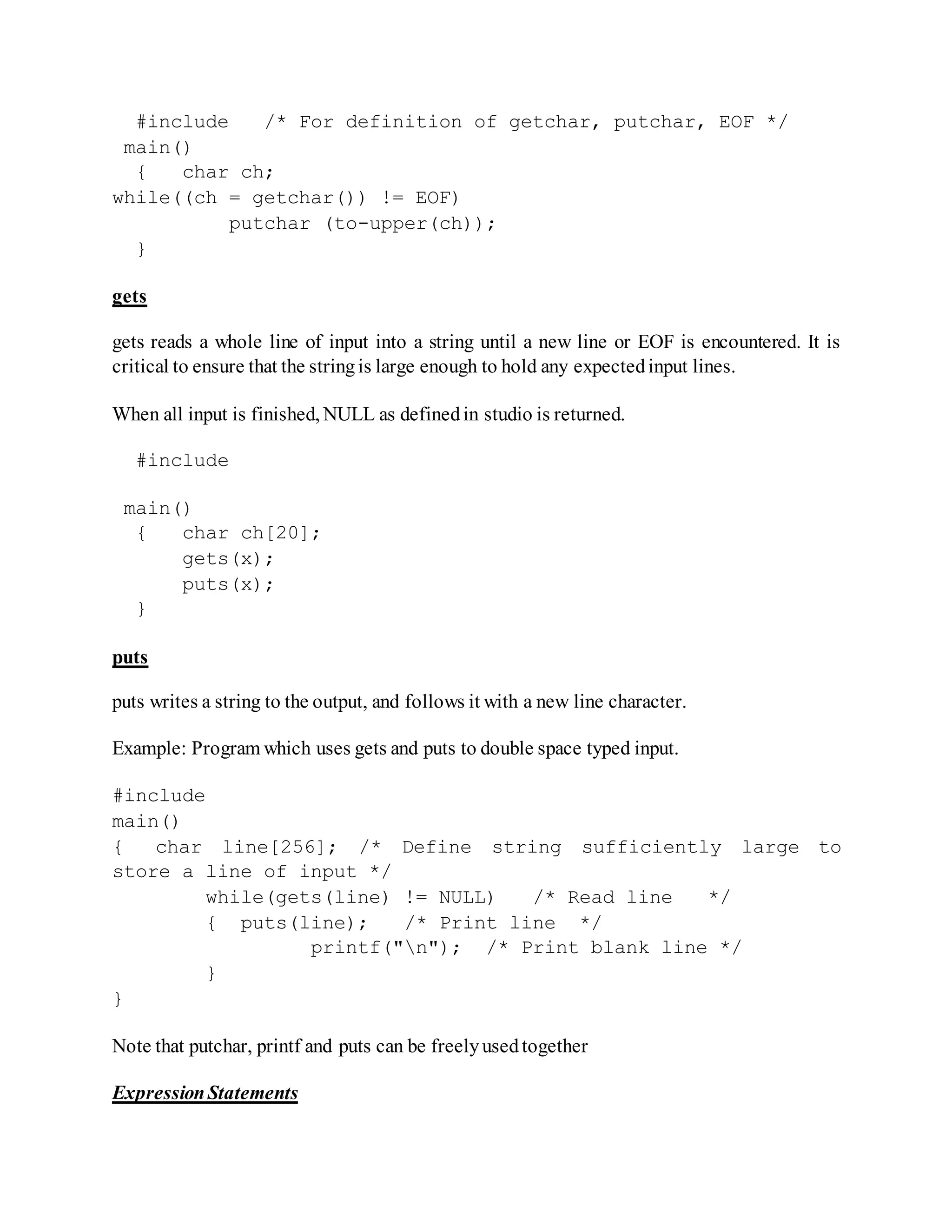 #include /* For definition of getchar, putchar, EOF */
main()
{ char ch;
while((ch = getchar()) != EOF)
putchar (to-upper(ch));
}
gets
gets reads a whole line of input into a string until a new line or EOF is encountered. It is
critical to ensure that the stringis large enough to hold any expectedinput lines.
When all input is finished, NULL as definedin studio is returned.
#include
main()
{ char ch[20];
gets(x);
puts(x);
}
puts
puts writes a string to the output, and follows it with a new line character.
Example: Program which uses gets and puts to double space typed input.
#include
main()
{ char line[256]; /* Define string sufficiently large to
store a line of input */
while(gets(line) != NULL) /* Read line */
{ puts(line); /* Print line */
printf("n"); /* Print blank line */
}
}
Note that putchar, printf and puts can be freelyusedtogether
ExpressionStatements
 