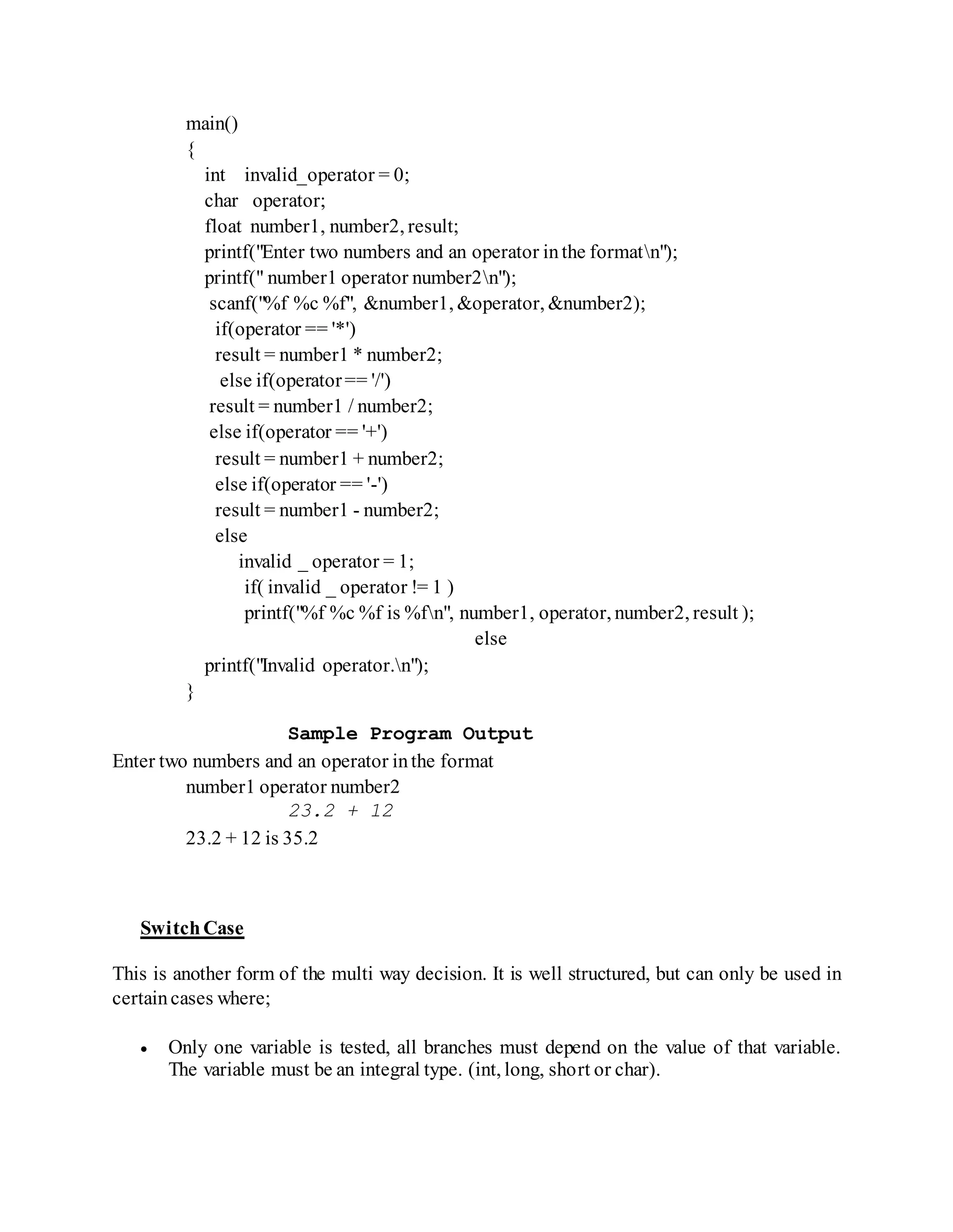 main()
{
int invalid_operator = 0;
char operator;
float number1, number2, result;
printf("Enter two numbers and an operator inthe formatn");
printf(" number1 operator number2n");
scanf("%f %c %f", &number1, &operator, &number2);
if(operator == '*')
result = number1 * number2;
else if(operator== '/')
result = number1 / number2;
else if(operator == '+')
result = number1 + number2;
else if(operator == '-')
result = number1 - number2;
else
invalid _ operator = 1;
if( invalid _ operator != 1 )
printf("%f %c %f is %fn", number1, operator, number2, result );
else
printf("Invalid operator.n");
}
Sample Program Output
Enter two numbers and an operator inthe format
number1 operator number2
23.2 + 12
23.2 + 12 is 35.2
SwitchCase
This is another form of the multi way decision. It is well structured, but can only be used in
certaincases where;
 Only one variable is tested, all branches must depend on the value of that variable.
The variable must be an integral type. (int, long, short or char).
 