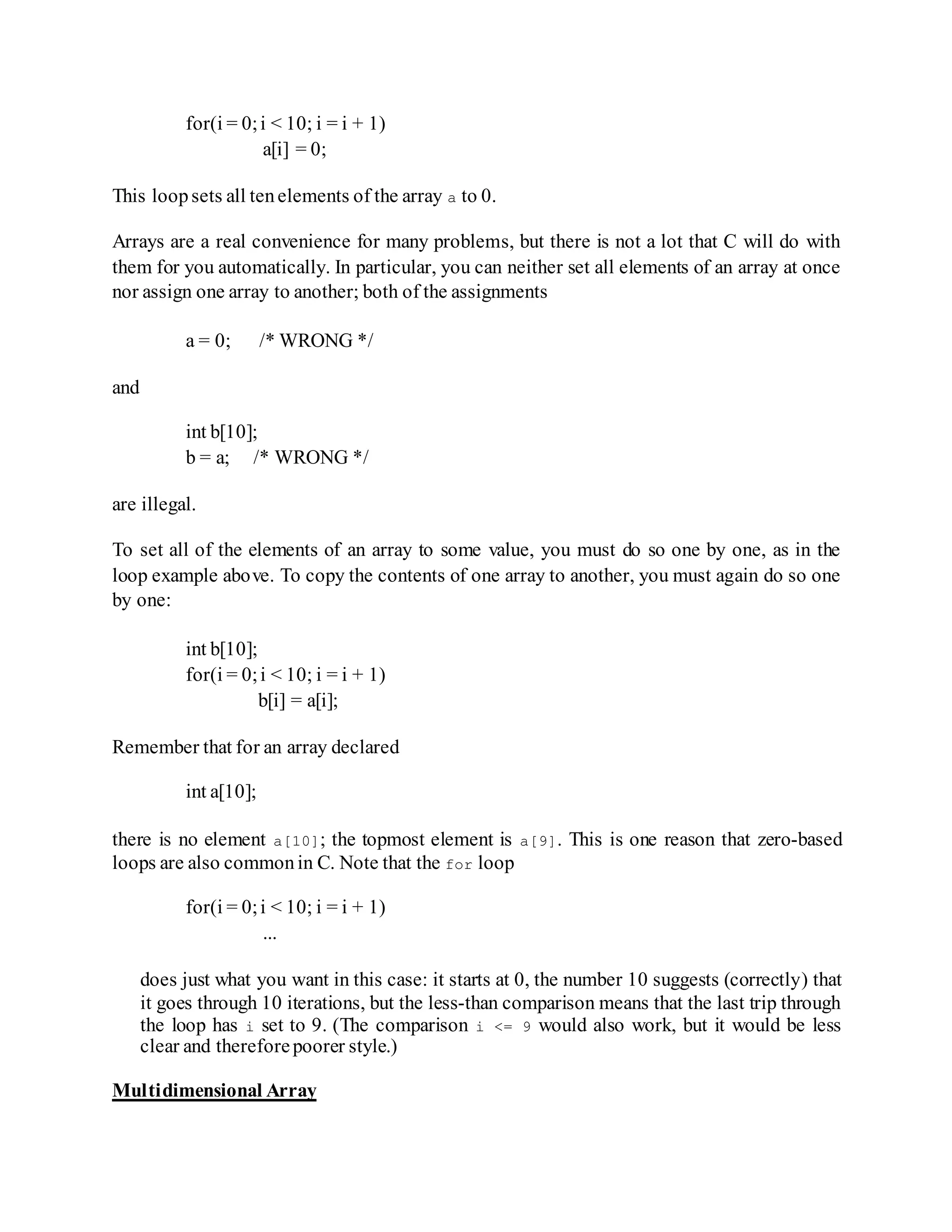 for(i = 0;i < 10; i = i + 1)
a[i] = 0;
This loopsets all tenelements of the array a to 0.
Arrays are a real convenience for many problems, but there is not a lot that C will do with
them for you automatically. In particular, you can neither set all elements of an array at once
nor assign one array to another; both of the assignments
a = 0; /* WRONG */
and
int b[10];
b = a; /* WRONG */
are illegal.
To set all of the elements of an array to some value, you must do so one by one, as in the
loop example above. To copy the contents of one array to another, you must again do so one
by one:
int b[10];
for(i = 0;i < 10; i = i + 1)
b[i] = a[i];
Remember that for an array declared
int a[10];
there is no element a[10]; the topmost element is a[9]. This is one reason that zero-based
loops are also commonin C. Note that the for loop
for(i = 0;i < 10; i = i + 1)
...
does just what you want in this case: it starts at 0, the number 10 suggests (correctly) that
it goes through 10 iterations, but the less-than comparison means that the last trip through
the loop has i set to 9. (The comparison i <= 9 would also work, but it would be less
clear and thereforepoorer style.)
Multidimensional Array
 
