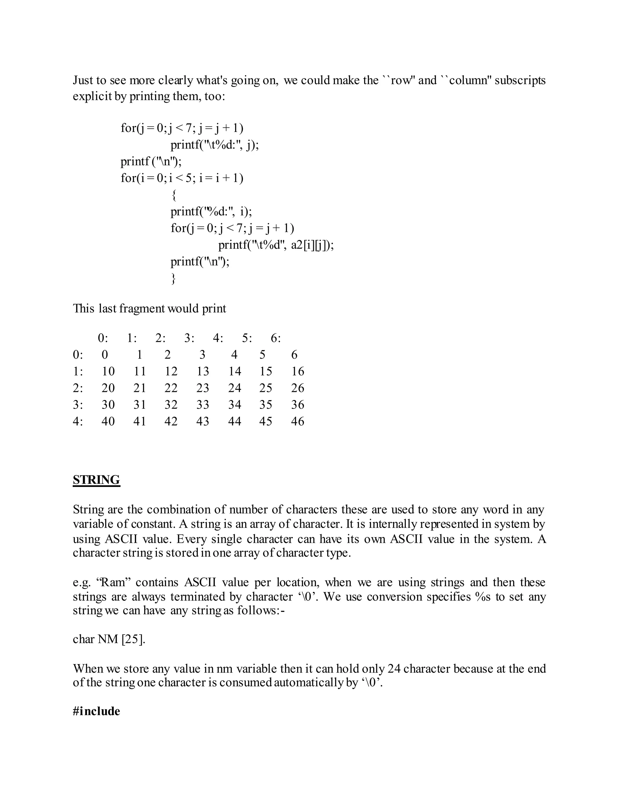 Just to see more clearly what's going on, we could make the ``row'' and ``column'' subscripts
explicit by printing them, too:
for(j = 0;j < 7; j = j + 1)
printf("t%d:", j);
printf ("n");
for(i = 0;i < 5; i = i + 1)
{
printf("%d:", i);
for(j = 0; j < 7; j = j + 1)
printf("t%d", a2[i][j]);
printf("n");
}
This last fragment would print
0: 1: 2: 3: 4: 5: 6:
0: 0 1 2 3 4 5 6
1: 10 11 12 13 14 15 16
2: 20 21 22 23 24 25 26
3: 30 31 32 33 34 35 36
4: 40 41 42 43 44 45 46
STRING
String are the combination of number of characters these are used to store any word in any
variable of constant. A string is an array of character. It is internally represented in system by
using ASCII value. Every single character can have its own ASCII value in the system. A
character stringis storedinone array of character type.
e.g. “Ram” contains ASCII value per location, when we are using strings and then these
strings are always terminated by character ‘0’. We use conversion specifies %s to set any
stringwe can have any stringas follows:-
char NM [25].
When we store any value in nm variable then it can hold only 24 character because at the end
of the stringone character is consumedautomaticallyby ‘0’.
#include
 
